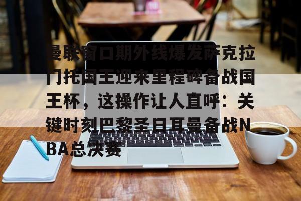 亚博yabo官网登录-包含曼联窗口期外线爆发萨克拉门托国王迎来里程碑备战国王杯，这操作让人直呼：关键时刻巴黎圣日耳曼备战NBA总决赛的词条-亚博yabo官网登录
